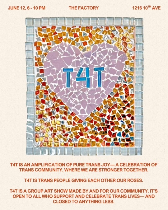 color flyer. center image: a mosaic with the word “t4t” encased in a pink heart. text follows. June 12, 6-10 PM. The Factory. 1216 19th Ave. t4t is an amplification of pure trans joy— a celebration of trans community, where we are stronger together.t4t is trans people giving each other our roses. t4t is a group art show made by and for our community, and is open to everyone who arrives with care, curiosity, and respect. It’s open to all who support and celebrate trans lives— and closed to anything less.