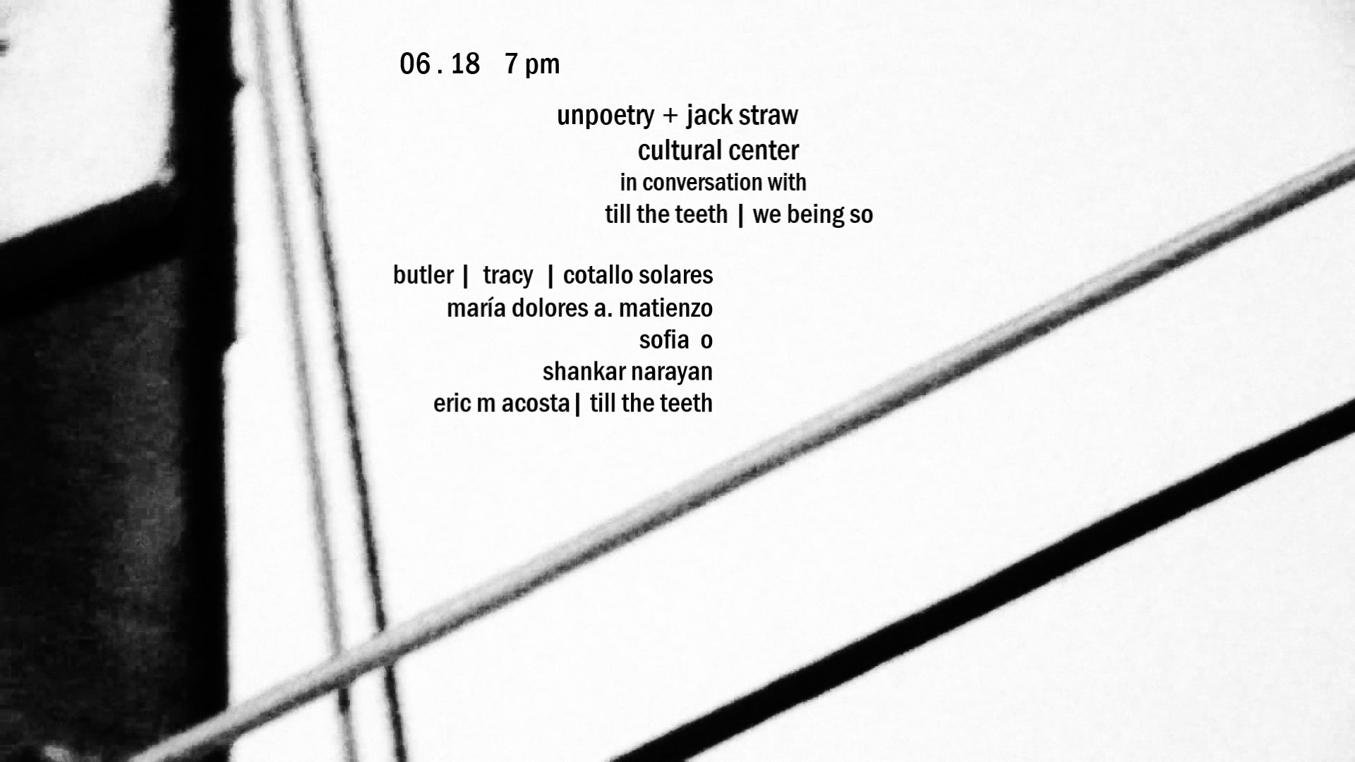 a black and white flyer with abstract photography. text reads: 06 . 18 7 pm. unpoetry + jack straw cultural cente rin conversation with til the teeth | we being so. butler | tracy | cotallo solares. maría dolores a. matienzo. sofia o. shankar naryan. eric m acosta | till the teeth