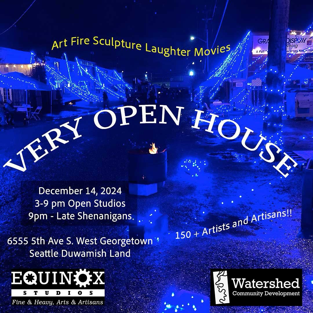 Flyer depicting a blue-lit outdoor space with string lights. Text reads: Art Fire Sculpture Laughter Movies. Very Open House. December 14, 2024. 3-9 pm Open Studios. 9pm - Late Shenanigans. 150+ Artists and Artisans!! 6555 5th Ave S. West Georgetown, Seattle Duwamish Land. Equinox Studios: Fine & Heavy, Arts & Artisans. Watershed Community Development.